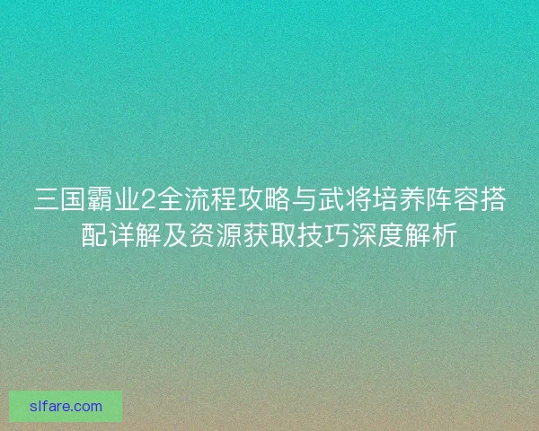 三国霸业2全流程攻略与武将培养阵容搭配详解及资源获取技巧深度解析