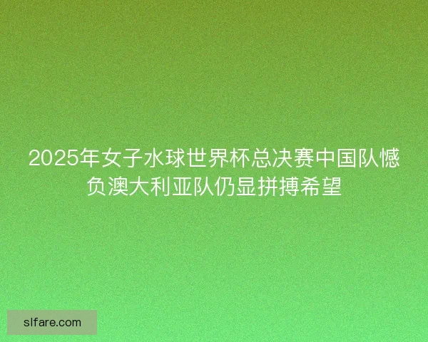 2025年女子水球世界杯总决赛中国队憾负澳大利亚队仍显拼搏希望