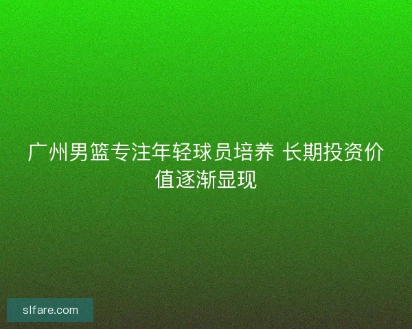 广州男篮专注年轻球员培养 长期投资价值逐渐显现