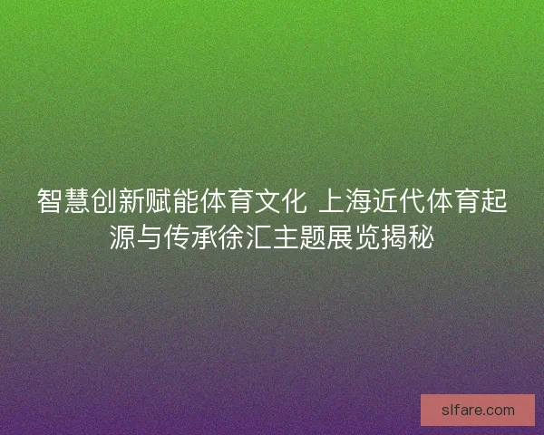 智慧创新赋能体育文化 上海近代体育起源与传承徐汇主题展览揭秘