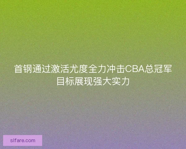 首钢通过激活尤度全力冲击CBA总冠军目标展现强大实力