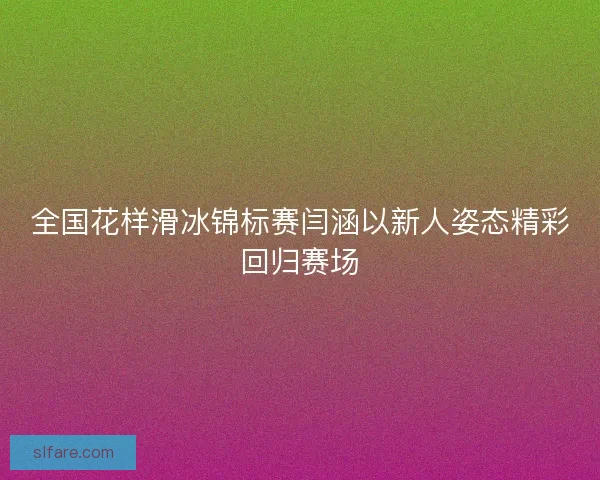 全国花样滑冰锦标赛闫涵以新人姿态精彩回归赛场 全国花样滑冰锦标赛闫涵以新人姿态精彩回归赛场